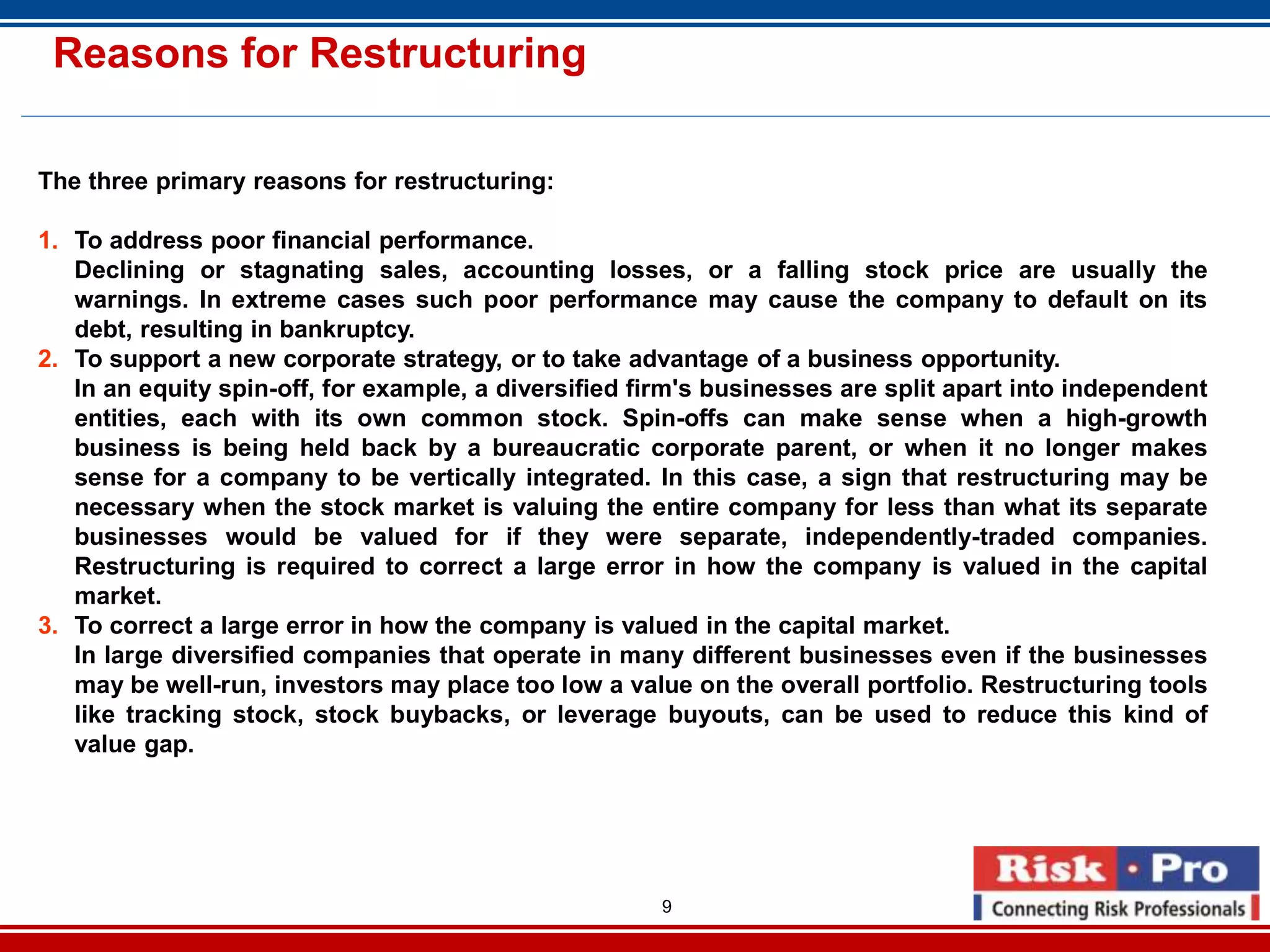 9
Reasons for Restructuring
The three primary reasons for restructuring:
1. To address poor financial performance.
Declining or stagnating sales, accounting losses, or a falling stock price are usually the
warnings. In extreme cases such poor performance may cause the company to default on its
debt, resulting in bankruptcy.
2. To support a new corporate strategy, or to take advantage of a business opportunity.
In an equity spin-off, for example, a diversified firm's businesses are split apart into independent
entities, each with its own common stock. Spin-offs can make sense when a high-growth
business is being held back by a bureaucratic corporate parent, or when it no longer makes
sense for a company to be vertically integrated. In this case, a sign that restructuring may be
necessary when the stock market is valuing the entire company for less than what its separate
businesses would be valued for if they were separate, independently-traded companies.
Restructuring is required to correct a large error in how the company is valued in the capital
market.
3. To correct a large error in how the company is valued in the capital market.
In large diversified companies that operate in many different businesses even if the businesses
may be well-run, investors may place too low a value on the overall portfolio. Restructuring tools
like tracking stock, stock buybacks, or leverage buyouts, can be used to reduce this kind of
value gap.