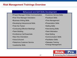Risk Management Trainings Overview


                      Behavioral and Soft Skills Development
       Project Manager Written Communication   Customer Service Skills
       First Time Manager Orientation          Feedback Skills
       Business Writing Skills                 Time Management
       Developing Interpersonal Skills         Presentation Skills
       Train the Trainer                       Selling Skills
       Conducting Effective Meetings           Interviewing Skills
       Team Building                           Team Motivation
       Conference Call Essentials              Goal Setting
       New Hire Orientation                    Communication Skills
       Voice & Accent                          Facilitation Skills
       Telephone Customer Service              Telesales Training
       Leadership Skills                       Change Management




                                          23
 
