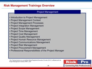 Risk Management Trainings Overview

                                                          Project Management

   • Introduction to Project Management
   • Project Management Context
   • Project Management Processes
   • Project Integration Management
   • Project Scope Management
   • Project Time Management
   • Project Cost Management
   • Project Quality Management
   • Project Human Resource Management
   • Project Communications Management
   • Project Risk Management
   • Project Procurement Management
   • Professional Responsibilities of the Project Manager



   *Our Training faculty is an accredited Global Registered Education Provider (R.E.P.) affiliated with the
   Project Management Institute (PMI®), USA


                                                                                26
 