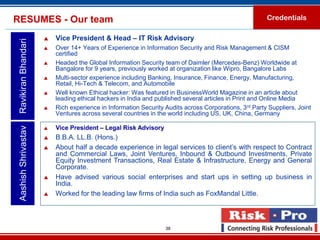 RESUMES - Our team                                                                                     Credentials

                         Vice President & Head – IT Risk Advisory
 Ravikiran Bhandari

                         Over 14+ Years of Experience in Information Security and Risk Management & CISM
                          certified
                         Headed the Global Information Security team of Daimler (Mercedes-Benz) Worldwide at
                          Bangalore for 9 years, previously worked at organization like Wipro, Bangalore Labs
                         Multi-sector experience including Banking, Insurance, Finance, Energy, Manufacturing,
                          Retail, Hi-Tech & Telecom, and Automobile
                         Well known Ethical hacker: Was featured in BusinessWorld Magazine in an article about
                          leading ethical hackers in India and published several articles in Print and Online Media
                         Rich experience in Information Security Audits across Corporations, 3rd Party Suppliers, Joint
                          Ventures across several countries in the world including US, UK, China, Germany

                          Vice President – Legal Risk Advisory
 Aashish Shrivastav




                      

                         B.B.A. LL.B. (Hons.)
                         About half a decade experience in legal services to client’s with respect to Contract
                          and Commercial Laws, Joint Ventures, Inbound & Outbound Investments, Private
                          Equity Investment Transactions, Real Estate & Infrastructure, Energy and General
                          Corporate.
                         Have advised various social enterprises and start ups in setting up business in
                          India.
                         Worked for the leading law firms of India such as FoxMandal Little.



                                                                  38
 