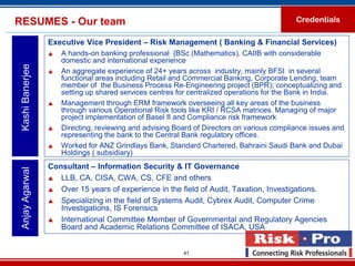RESUMES - Our team                                                                          Credentials

                  Executive Vice President – Risk Management ( Banking & Financial Services)
                     A hands-on banking professional {BSc (Mathematics), CAIIB with considerable
                      domestic and international experience
 Kashi Banerjee



                     An aggregate experience of 24+ years across industry, mainly BFSI in several
                      functional areas including Retail and Commercial Banking, Corporate Lending, team
                      member of the Business Process Re-Engineering project (BPR); conceptualizing and
                      setting up shared services centres for centralized operations for the Bank in India.
                     Management through ERM framework overseeing all key areas of the business
                      through various Operational Risk tools like KRI / RCSA matrices. Managing of major
                      project implementation of Basel II and Compliance risk framework
                     Directing, reviewing and advising Board of Directors on various compliance issues and
                      representing the bank to the Central Bank regulatory offices.
                     Worked for ANZ Grindlays Bank, Standard Chartered, Bahraini Saudi Bank and Dubai
                      Holdings ( subsidiary)
                  Consultant – Information Security & IT Governance
 Anjay Agarwal




                   LLB, CA, CISA, CWA, CS, CFE and others

                   Over 15 years of experience in the field of Audit, Taxation, Investigations.

                   Specializing in the field of Systems Audit, Cybrex Audit, Computer Crime
                     Investigations, IS Forensics
                   International Committee Member of Governmental and Regulatory Agencies
                     Board and Academic Relations Committee of ISACA, USA


                                                          41
 