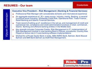 RESUMES - Our team                                                                                   Credentials

                        Executive Vice President – Risk Management ( Banking & Financial Services)
 Vijayan Govindarajan

                           Professional Risk Manager with considerable domestic and international experience
                           An aggregate experience of 30 + years across industry, mainly Banking in several
                            functional areas including Wholesale Credit Risk, Operational Risk, Trade Finance ,
                            Retail Banking and Islamic Financial Services.
                           Track record of setting up of excellence in the set-up, and management of credit and
                            operational risk, compliance and credit administration functions in retail, commercial ,
                            Islamic Banking and offshore banking entities in the Middle East.
                           Key strength includes Corporate Credits, Risk Management in IT, implementation of
                            Risk Management module in core banking Bank’s Policies, procedures, Country Risk.
                            Played an active role in 3 core banking software implementations
                           Worked for a Private Sector Bank in India, ABN AMRO Bank, Bahrain, Bank Muscat
                            Bahrain and BMI Bank Bahrain as AGM Risk Management.




                                                                  42
 