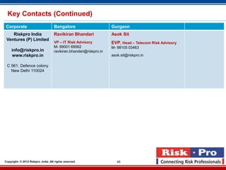 Key Contacts (Continued)
 Corporate                           Bangalore                       Gurgaon
    Riskpro India                    Ravikiran Bhandari              Asok Sit
 Ventures (P) Limited
                                     VP – IT Risk Advisory           EVP, Head – Telecom Risk Advisory
                                     M- 99001 69562                  M- 98105 03463
     info@riskpro.in                 ravikiran.bhandari@riskpro.in
     www.riskpro.in                                                  asok.sit@riskpro.in

 C 561, Defence colony
   New Delhi 110024




Copyright- © 2012 Riskpro ,India .All rights reserved.                  46
 