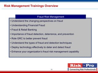 13
• Understand the changing perspectives on fraud
• Understanding Financial Fraud
• Fraud & Retail Banking
• Importance of fraud detection, deterrence, and prevention
• Role GRC to better prevent fraud
• Understand the types of fraud and detection techniques
• Deploy technology effectively to deter and detect fraud
• Enhance your organization’s fraud risk management capability
Fraud Risk Management
Risk Management Trainings Overview
 
