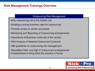 16
• Why outsourcing risk is the hidden risk
• Building a strong business case for outsourcing
• Periodic review of vendor processes
• Monitoring and Reporting of Outsourcing arrangements
• Importance of Business continuity of the vendor
• Risk Analysis of Material Outsourced Contracts
• RBI guidelines on outsourcing risk management
• Reputation Risk runs high in Outsourced arrangements
• Preparedness to bring back the process in-house
Outsourcing Risk Management
Risk Management Trainings Overview
 
