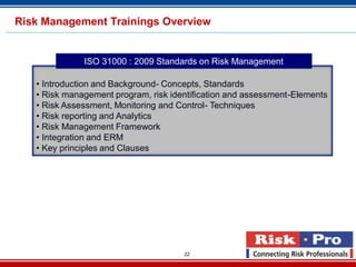 22
• Introduction and Background- Concepts, Standards
• Risk management program, risk identification and assessment-Elements
• Risk Assessment, Monitoring and Control- Techniques
• Risk reporting and Analytics
• Risk Management Framework
• Integration and ERM
• Key principles and Clauses
ISO 31000 : 2009 Standards on Risk Management
Risk Management Trainings Overview
 