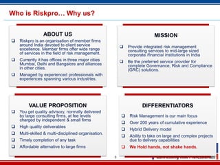3
Who is Riskpro… Why us?
ABOUT US
 Riskpro is an organisation of member firms
around India devoted to client service
excellence. Member firms offer wide range
of services in the field of risk management.
 Currently it has offices in three major cities
Mumbai, Delhi and Bangalore and alliances
in other cities.
 Managed by experienced professionals with
experiences spanning various industries.
MISSION
 Provide integrated risk management
consulting services to mid-large sized
corporate /financial institutions in India
 Be the preferred service provider for
complete Governance, Risk and Compliance
(GRC) solutions.
VALUE PROPOSITION
 You get quality advisory, normally delivered
by large consulting firms, at fee levels
charged by independent & small firms
 High quality deliverables
 Multi-skilled & multi-disciplined organisation.
 Timely completion of any task
 Affordable alternative to large firms
DIFFERENTIATORS
 Risk Management is our main focus
 Over 200 years of cumulative experience
 Hybrid Delivery model
 Ability to take on large and complex projects
due to delivery capabilities
 We Hold hands, not shake hands.
 