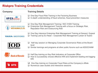 30
Riskpro Training Credentials
Company Training Details
 One Day Fraud Risk Training in the Factoring Business
 In-depth understanding of fraud schemes, fraud prevention measures
 One Day Risk Management Training / ISO 31000 Training
 Enterprise Risk Management Training with a focus on Strategic Risk,
Reputation Risk and Outsourcing Risk
 One Day intensive Enterprise Risk Management Training at Sanand, Gujarat
 Training Led by Ex Head – Corporate Risk Management Larsen & Toubro
 Half day session on Managing Corporate Governance Risks at the Board
level
 Similar trainings and programs at other public forums such as ASSOCHAM
 Half Day training on Key Risk Indicators at Corporate Office
 How to successfully choose effective KRI and implement leading and lagging
KRI
 One Day training on Corporate Fraud Risks at the Company’s offsite
 Numerous case studies and interactive sessions
 