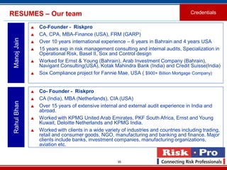 35
RESUMES – Our team
 Co-Founder - Riskpro
 CA, CPA, MBA-Finance (USA), FRM (GARP)
 Over 10 years international experience – 6 years in Bahrain and 4 years USA
 15 years exp in risk management consulting and internal audits, Specialization in
Operational Risk, Basel II, Sox and Control design
 Worked for Ernst & Young (Bahrain), Arab Investment Company (Bahrain),
Navigant Consulting(USA), Kotak Mahindra Bank (India) and Credit Suisse(India)
 Sox Compliance project for Fannie Mae, USA ( $900+ Billion Mortgage Company)
ManojJain
 Co- Founder - Riskpro
 CA (India), MBA (Netherlands), CIA (USA)
 Over 15 years of extensive internal and external audit experience in India and
abroad.
 Worked with KPMG United Arab Emirates, PKF South Africa, Ernst and Young
Kuwait, Deloitte Netherlands and KPMG India.
 Worked with clients in a wide variety of industries and countries including trading,
retail and consumer goods, NGO, manufacturing and banking and finance. Major
clients include banks, investment companies, manufacturing organizations,
aviation etc.
RahulBhan
Credentials
 