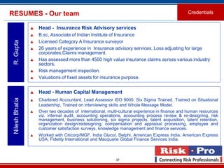 37
RESUMES - Our team
 Head - Insurance Risk Advisory services
 B.sc, Associate of Indian Institute of Insurance
 Licensed Category A Insurance surveyor
 26 years of experience in Insurance advisory services, Loss adjusting for large
corporates,Claims management.
 Has assessed more than 4500 high value insurance claims across various industry
sectors.
 Risk management inspection
 Valuations of fixed assets for insurance purpose.
R.Gupta
Credentials
 Head - Human Capital Management
 Chartered Accountant, Lead Assessor ISO 9000, Six Sigma Trained, Trained on Situational
Leadership, Trained on interviewing skills and Whole Message Model.
 Over two decades of international, multi-cultural experience in finance and human resources
viz. internal audit, accounting operations, accounting process review & re-designing, risk
management, business solutioning, six sigma projects, talent acquisition, talent retention,
organization design/redesigning, compensation and appraisal processing, employee and
customer satisfaction surveys, knowledge management and finance services.
 Worked with Citicorp/MGF, India Glycol, Delphi, American Express India, American Express
USA, Fidelity International and Macquarie Global Finance Services India.
NileshBhatia
 
