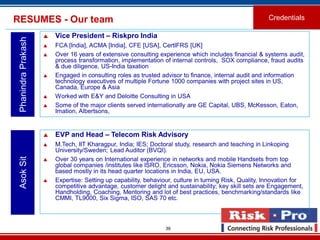 39
RESUMES - Our team Credentials
PhanindraPrakash
 Vice President – Riskpro India
 FCA [India], ACMA [India], CFE [USA], CertIFRS [UK]
 Over 16 years of extensive consulting experience which includes financial & systems audit,
process transformation, implementation of internal controls, SOX compliance, fraud audits
& due diligence, US-India taxation
 Engaged in consulting roles as trusted advisor to finance, internal audit and information
technology executives of multiple Fortune 1000 companies with project sites in US,
Canada, Europe & Asia
 Worked with E&Y and Deloitte Consulting in USA
 Some of the major clients served internationally are GE Capital, UBS, McKesson, Eaton,
Imation, Albertsons,
 EVP and Head – Telecom Risk Advisory
 M.Tech, IIT Kharagpur, India; IES; Doctoral study, research and teaching in Linkoping
University/Sweden; Lead Auditor (BVQI).
 Over 30 years on International experience in networks and mobile Handsets from top
global companies /institutes like ISRO, Ericsson, Nokia, Nokia Siemens Networks and
based mostly in its head quarter locations in India, EU, USA.
 Expertise: Setting up capability, behaviour, culture in turning Risk, Quality, Innovation for
competitive advantage, customer delight and sustainability; key skill sets are Engagement,
Handholding, Coaching, Mentoring and lot of best practices, benchmarking/standards like
CMMI, TL9000, Six Sigma, ISO, SAS 70 etc.
AsokSit
 