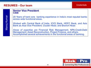 44
RESUMES - Our team Credentials
ManojKumar
Senior Vice President
CAIIB
20 Years of hard core banking experience in India’s most reputed banks
across wide functional areas.
Worked with Central Bank of India, ICICI Bank, HDFC Bank, and Axis
Bank as Asst Vice President, Cluster Head, and Branch Head.
Areas of expertise are Financial Risk Management, NPA-Credit-Debt
Management, Asset Reconstruction, Project Finance, and others.
Accomplished several achievements in the functional areas of banking.
 