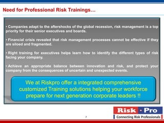 7
Need for Professional Risk Trainings…
• Companies adapt to the aftershocks of the global recession, risk management is a top
priority for their senior executives and boards.
• Financial crisis revealed that risk management processes cannot be effective if they
are siloed and fragmented.
• Right training for executives helps learn how to identify the different types of risk
facing your company.
• Achieve an appropriate balance between innovation and risk, and protect your
company from the consequences of uncertain and unexpected events.
We at Riskpro offer a integrated comprehensive
customized Training solutions helping your workforce
prepare for next generation corporate leaders !!
 