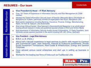 38
RESUMES - Our team Credentials
 Vice President & Head – IT Risk Advisory
 Over 14+ Years of Experience in Information Security and Risk Management & CISM
certified
 Headed the Global Information Security team of Daimler (Mercedes-Benz) Worldwide at
Bangalore for 9 years, previously worked at organization like Wipro, Bangalore Labs
 Multi-sector experience including Banking, Insurance, Finance, Energy, Manufacturing,
Retail, Hi-Tech & Telecom, and Automobile
 Well known Ethical hacker: Was featured in BusinessWorld Magazine in an article about
leading ethical hackers in India and published several articles in Print and Online Media
 Rich experience in Information Security Audits across Corporations, 3rd Party Suppliers, Joint
Ventures across several countries in the world including US, UK, China, Germany
AashishShrivastavRavikiranBhandari
 Vice President – Legal Risk Advisory
 B.B.A. LL.B. (Hons.)
 About half a decade experience in legal services to client’s with respect to Contract
and Commercial Laws, Joint Ventures, Inbound & Outbound Investments, Private
Equity Investment Transactions, Real Estate & Infrastructure, Energy and General
Corporate.
 Have advised various social enterprises and start ups in setting up business in
India.
 Worked for the leading law firms of India such as FoxMandal Little.
 