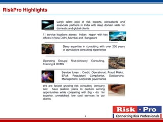4
RiskPro Highlights
Large talent pool of risk experts, consultants and
associate partners in India with deep domain skills for
domestic and global clients
11 service locations across Indian region with key
offices in New Delhi, Mumbai and Bangalore
Deep expertise in consulting with over 200 years
of cumulative consulting experience
Operating Groups: Risk-Advisory, Consulting,
Training & HCMS
Service Lines : Credit, Operational, Fraud Risks,
ERM, Regulatory Compliance, Outsourcing
Management, Corporate governance
We are fastest growing risk consulting company
and have realistic plans to capture coming
opportunities while competing with Big - 4’s for
superior, unmatched, low cost services to our
clients
 