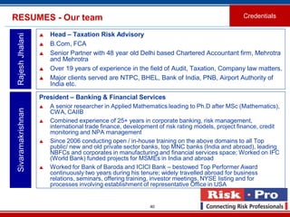 40
RESUMES - Our team
 Head – Taxation Risk Advisory
 B.Com, FCA
 Senior Partner with 48 year old Delhi based Chartered Accountant firm, Mehrotra
and Mehrotra
 Over 19 years of experience in the field of Audit, Taxation, Company law matters.
 Major clients served are NTPC, BHEL, Bank of India, PNB, Airport Authority of
India etc.
RajeshJhalani
Credentials
President – Banking & Financial Services
 A senior researcher in Applied Mathematics leading to Ph.D after MSc (Mathematics),
CWA, CAIIB
 Combined experience of 25+ years in corporate banking, risk management,
international trade finance, development of risk rating models, project finance, credit
monitoring and NPA management
 Since 2006 conducting open / in-house training on the above domains to all Top
public/ new and old private sector banks, top MNC banks (India and abroad), leading
NBFCs and corporates in manufacturing and financial services space; Worked on IFC
(World Bank) funded projects for MSMEs in India and abroad
 Worked for Bank of Baroda and ICICI Bank – bestowed Top Performer Award
continuously two years during his tenure; widely travelled abroad for business
relations, seminars, offering training, investor meetings, NYSE listing and for
processes involving establishment of representative Office in USA
Sivaramakrishnan
 