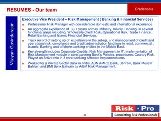 42
Executive Vice President – Risk Management ( Banking & Financial Services)
 Professional Risk Manager with considerable domestic and international experience
 An aggregate experience of 30 + years across industry, mainly Banking in several
functional areas including Wholesale Credit Risk, Operational Risk, Trade Finance ,
Retail Banking and Islamic Financial Services.
 Track record of setting up of excellence in the set-up, and management of credit and
operational risk, compliance and credit administration functions in retail, commercial ,
Islamic Banking and offshore banking entities in the Middle East.
 Key strength includes Corporate Credits, Risk Management in IT, implementation of
Risk Management module in core banking Bank’s Policies, procedures, Country Risk.
Played an active role in 3 core banking software implementations
 Worked for a Private Sector Bank in India, ABN AMRO Bank, Bahrain, Bank Muscat
Bahrain and BMI Bank Bahrain as AGM Risk Management.
VijayanGovindarajanRESUMES - Our team Credentials
 