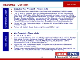 43
RESUMES - Our team Credentials
SiddharthaGhosh
 Executive Vice President – Riskpro India
 CPA (USA), ACA, ACS, Grad CWA (India), MBA (USA), Associate ICPAS (Singapore)
 Over 25 years of extensive audit and industry experience which includes 19 years with
Rolls-Royce India Pvt Ltd at New Delhi and its associate and parent companies of Rolls-
Royce in UK, USA and Singapore in all aspects of Finance, Taxation, Audit, Banking, Legal,
Company Secretarial, Statutory compliances and due diligence, Internal Control, ESOP,
Budgets, Cashflows, Forecasts, MIS Reporting, HR, Expatriate & Office Administration,
Payroll, IT, Retirement Funds Administration, Shared Services, Project Accounts, etc.
 Worked with Price Waterhouse Coopers for 4 years with reputed MNCs, banks, Indian
corporate houses
 Worked with McNally Bharat Engineering Company Ltd for 4 years
PritiTawari
 Vice President – Riskpro India
 B. Com, ACA, Dip. IFRS
 Over 6 years of extensive audit and industry experience in all aspects of Finance, Taxation,
Audit, Legal, Company Secretarial, Statutory compliances and due diligence, Internal
Control, Budgets, Cash flows, Forecasts, MIS Reporting, HR, Expatriate & Office
Administration, Payroll, IT, Project Accounts, etc.
 Worked with Price Waterhouse Coopers for 3 years in audit & assurance for reputed
MNCs, Indian corporate houses.
 Engage in own practice since 2010 specialize in outsourcing of finance department in mid
size MNCs and consultation in Indirect Taxes and Management Reporting
 