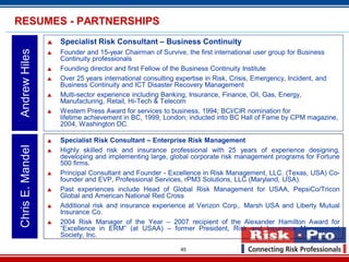 45
 Specialist Risk Consultant – Business Continuity
 Founder and 15-year Chairman of Survive, the first international user group for Business
Continuity professionals
 Founding director and first Fellow of the Business Continuity Institute
 Over 25 years international consulting expertise in Risk, Crisis, Emergency, Incident, and
Business Continuity and ICT Disaster Recovery Management
 Multi-sector experience including Banking, Insurance, Finance, Oil, Gas, Energy,
Manufacturing, Retail, Hi-Tech & Telecom
 Western Press Award for services to business, 1994; BCI/CIR nomination for
lifetime achievement in BC, 1999, London; inducted into BC Hall of Fame by CPM magazine,
2004, Washington DC.
AndrewHilesRESUMES - PARTNERSHIPS
 Specialist Risk Consultant – Enterprise Risk Management
 Highly skilled risk and insurance professional with 25 years of experience designing,
developing and implementing large, global corporate risk management programs for Fortune
500 firms.
 Principal Consultant and Founder - Excellence in Risk Management, LLC. (Texas, USA) Co-
founder and EVP, Professional Services, rPM3 Solutions, LLC (Maryland, USA).
 Past experiences include Head of Global Risk Management for USAA, PepsiCo/Tricon
Global and American National Red Cross
 Additional risk and insurance experience at Verizon Corp,. Marsh USA and Liberty Mutual
Insurance Co.
 2004 Risk Manager of the Year – 2007 recipient of the Alexander Hamilton Award for
“Excellence in ERM” (at USAA) – former President, Risk and Insurance Management
Society, Inc.
ChrisE.Mandel
 