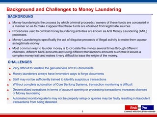 Background and Challenges to Money Laundering
BACKGROUND
   Money laundering is the process by which criminal proceeds / owners of these funds are concealed in
    a manner so as to make it appear that these funds are obtained from legitimate sources.
   Procedures used to combat money laundering activities are known as Anti Money Laundering (AML)
    processes.
   Money Laundering is specifically the act of disguise proceeds of illegal activity to make them appear
    as legitimate money
   Most common way to launder money is to circulate the money several times through different
    channels, different bank accounts and using different transactions amounts such that it leaves a
    complex money trail and makes it very difficult to trace the origin of the money.

CHALLENGES
   Very difficult to validate the genuineness of KYC documents
   Money launderers always have innovative ways to forge documents
   Staff may not be sufficiently trained to identify suspicious transactions
   Without complete automation of Core Banking Systems, transaction monitoring is difficult
   Decentralized operations in terms of account opening or processing transactions increases chances
    of Money laundering
   Automated monitoring alerts may not be properly setup or queries may be faulty resulting in fraudulent
    transactions from being detected.


                                                         5
 