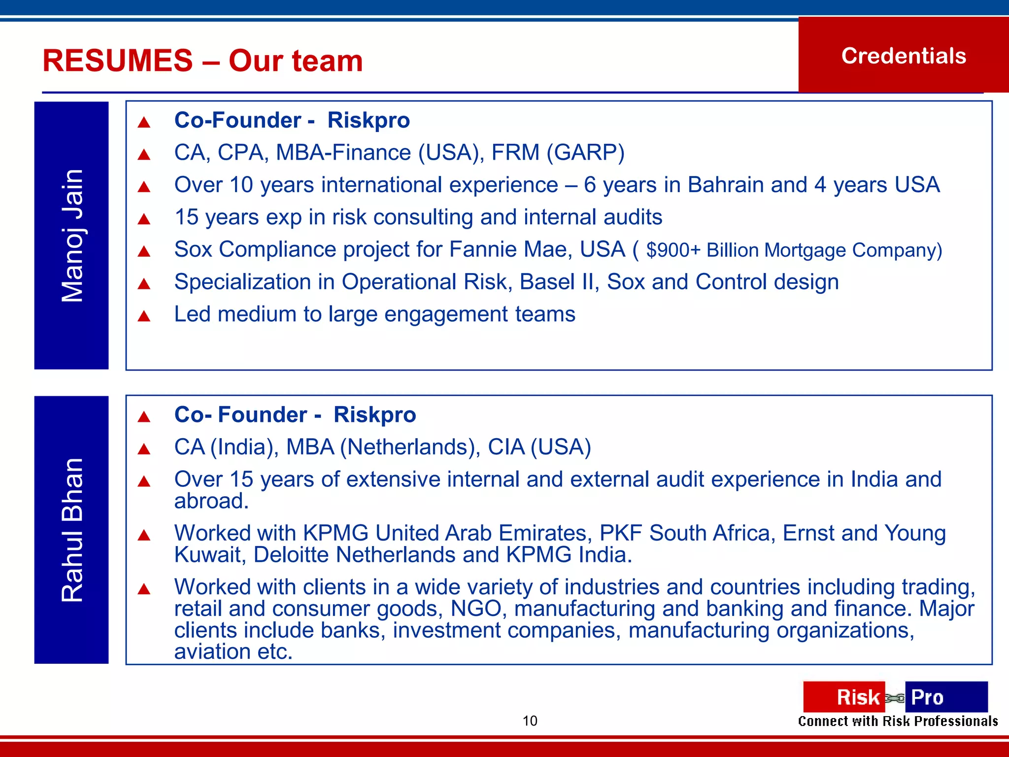 RESUMES – Our team                                                                     Credentials

                 Co-Founder - Riskpro
                 CA, CPA, MBA-Finance (USA), FRM (GARP)
 Manoj Jain


                 Over 10 years international experience – 6 years in Bahrain and 4 years USA
                 15 years exp in risk consulting and internal audits
                 Sox Compliance project for Fannie Mae, USA ( $900+ Billion Mortgage Company)
                 Specialization in Operational Risk, Basel II, Sox and Control design
                 Led medium to large engagement teams



                 Co- Founder - Riskpro
                 CA (India), MBA (Netherlands), CIA (USA)
 Rahul Bhan




                 Over 15 years of extensive internal and external audit experience in India and
                  abroad.
                 Worked with KPMG United Arab Emirates, PKF South Africa, Ernst and Young
                  Kuwait, Deloitte Netherlands and KPMG India.
                 Worked with clients in a wide variety of industries and countries including trading,
                  retail and consumer goods, NGO, manufacturing and banking and finance. Major
                  clients include banks, investment companies, manufacturing organizations,
                  aviation etc.

                                                      10
 