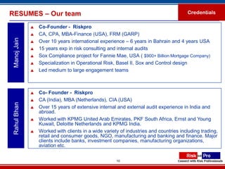 RESUMES – Our team                                                                     Credentials

                 Co-Founder - Riskpro
                 CA, CPA, MBA-Finance (USA), FRM (GARP)
 Manoj Jain


                 Over 10 years international experience – 6 years in Bahrain and 4 years USA
                 15 years exp in risk consulting and internal audits
                 Sox Compliance project for Fannie Mae, USA ( $900+ Billion Mortgage Company)
                 Specialization in Operational Risk, Basel II, Sox and Control design
                 Led medium to large engagement teams



                 Co- Founder - Riskpro
                 CA (India), MBA (Netherlands), CIA (USA)
 Rahul Bhan




                 Over 15 years of extensive internal and external audit experience in India and
                  abroad.
                 Worked with KPMG United Arab Emirates, PKF South Africa, Ernst and Young
                  Kuwait, Deloitte Netherlands and KPMG India.
                 Worked with clients in a wide variety of industries and countries including trading,
                  retail and consumer goods, NGO, manufacturing and banking and finance. Major
                  clients include banks, investment companies, manufacturing organizations,
                  aviation etc.

                                                      10
 