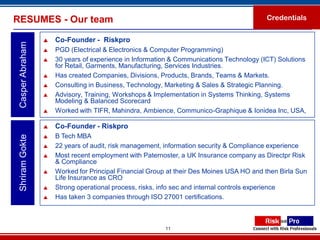 RESUMES - Our team                                                                        Credentials


                     Co-Founder - Riskpro
 Casper Abraham

                     PGD (Electrical & Electronics & Computer Programming)
                     30 years of experience in Information & Communications Technology (ICT) Solutions
                      for Retail, Garments, Manufacturing, Services Industries.
                     Has created Companies, Divisions, Products, Brands, Teams & Markets.
                     Consulting in Business, Technology, Marketing & Sales & Strategic Planning.
                     Advisory, Training, Workshops & Implementation in Systems Thinking, Systems
                      Modeling & Balanced Scorecard
                     Worked with TIFR, Mahindra, Ambience, Communico-Graphique & Ionidea Inc, USA,

                     Co-Founder - Riskpro
                     B Tech MBA
 Shriram Gokte




                     22 years of audit, risk management, information security & Compliance experience
                     Most recent employment with Paternoster, a UK Insurance company as Directpr Risk
                      & Compliance
                     Worked for Principal Financial Group at their Des Moines USA HO and then Birla Sun
                      Life Insurance as CRO
                     Strong operational process, risks, info sec and internal controls experience
                     Has taken 3 companies through ISO 27001 certifications.



                                                         11
 