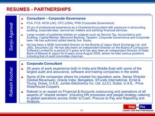 RESUMES - PARTNERSHIPS
                     Consultant – Corporate Governance
                     FCA, FCS, ACIS (UK), CFC (USA), PHD (Corporate Governance)
 Sanjiv Agarwal


                     25 yrs of professional experience as a Chartered Accountant with exposure in accounting,
                      auditing, corporate laws, service tax matters and banking/ financial services.
                     Large number of published articles on subjects such as Service Tax, Accountancy and
                      Auditing, Capital Market, Merchant Banking, Taxation, Corporate Governance and Corporate
                      laws. He has authored/ edited twenty five books.
                     He has been a SEBI nominated Director on the Boards of Jaipur Stock Exchange Ltd. and
                      JSEL Securities Ltd. He has also been an independent Director on the Board of Compucom
                      Software Limited for a period of 3 years and has also been an independent Director of State
                      Bank of Bikaner & Jaipur for 6 years since August 2004, where he held various positions
                      including that of audit committee chairman.

                     Corporate Consultant
                      25 years of work experience both In India and Middle-East with some of the
 Rakesh Kochar




                  
                      largest audit and assurance, software and trading companies in the world.
                     Some of the companies where he created his reputation were, Senior Director
                      (Global Revenues), Oracle India; Bangalore, EFunds International, Ernst &
                      Young, Dubai, U.A.E, Jumbo Electronics Co. Ltd. (LLC), Dubai, U.A.E., Price
                      Waterhouse Coopers.
                     Rakesh is an expert on Financial & Accounts outsourcing and operations of all
                      aspects of “shared centers” including HR processes and people strategy catering
                      to global operations across Order to Cash, Procure to Pay and Reporting and
                      Analysis.

                                                             12
 