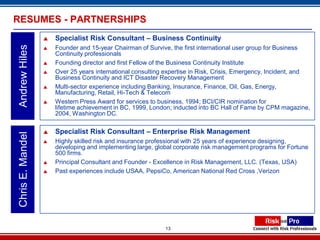 RESUMES - PARTNERSHIPS
                     Specialist Risk Consultant – Business Continuity
Andrew Hiles

                     Founder and 15-year Chairman of Survive, the first international user group for Business
                      Continuity professionals
                     Founding director and first Fellow of the Business Continuity Institute
                     Over 25 years international consulting expertise in Risk, Crisis, Emergency, Incident, and
                      Business Continuity and ICT Disaster Recovery Management
                     Multi-sector experience including Banking, Insurance, Finance, Oil, Gas, Energy,
                      Manufacturing, Retail, Hi-Tech & Telecom
                     Western Press Award for services to business, 1994; BCI/CIR nomination for
                      lifetime achievement in BC, 1999, London; inducted into BC Hall of Fame by CPM magazine,
                      2004, Washington DC.

                     Specialist Risk Consultant – Enterprise Risk Management
Chris E. Mandel




                     Highly skilled risk and insurance professional with 25 years of experience designing,
                      developing and implementing large, global corporate risk management programs for Fortune
                      500 firms.
                     Principal Consultant and Founder - Excellence in Risk Management, LLC. (Texas, USA)
                     Past experiences include USAA, PepsiCo, American National Red Cross ,Verizon




                                                            13
 