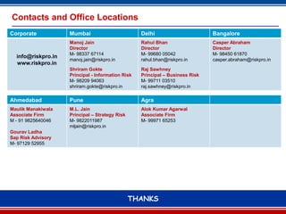 Contacts and Office Locations
Corporate           Mumbai                         Delhi                       Bangalore
                    Manoj Jain                     Rahul Bhan                  Casper Abraham
                    Director                       Director                    Director
                    M- 98337 67114                 M- 99680 05042              M- 98450 61870
  info@riskpro.in
                    manoj.jain@riskpro.in          rahul.bhan@riskpro.in       casper.abraham@riskpro.in
  www.riskpro.in
                    Shriram Gokte                  Raj Sawhney
                    Principal - Information Risk   Principal – Business Risk
                    M- 98209 94063                 M- 99711 03510
                    shriram.gokte@riskpro.in       raj.sawhney@riskpro.in

Ahmedabad           Pune                           Agra
Maulik Manakiwala   M.L. Jain                      Alok Kumar Agarwal
Associate Firm      Principal – Strategy Risk      Associate Firm
M - 91 9825640046   M- 9822011987                  M- 99971 65253
                    mljain@riskpro.in
Gourav Ladha
Sap Risk Advisory
M- 97129 52955




                                                THANKS
                                                      14
 
