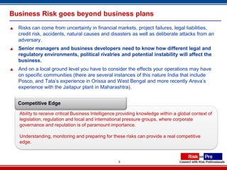 Business Risk goes beyond business plans
   Risks can come from uncertainty in financial markets, project failures, legal liabilities,
    credit risk, accidents, natural causes and disasters as well as deliberate attacks from an
    adversary.
   Senior managers and business developers need to know how different legal and
    regulatory environments, political rivalries and potential instability will affect the
    business.
   And on a local ground level you have to consider the effects your operations may have
    on specific communities (there are several instances of this nature India that include
    Posco, and Tata’s experience in Orissa and West Bengal and more recently Areva’s
    experience with the Jaitapur plant in Maharashtra).


    Competitive Edge

    Ability to receive critical Business Intelligence providing knowledge within a global context of
    legislation, regulation and local and international pressure groups, where corporate
    governance and reputation is of paramount importance.

    Understanding, monitoring and preparing for these risks can provide a real competitive
    edge.



                                                     3
 