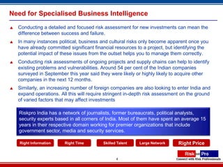Need for Specialised Business Intelligence
   Conducting a detailed and focused risk assessment for new investments can mean the
    difference between success and failure.
   In many instances political, business and cultural risks only become apparent once you
    have already committed significant financial resources to a project, but identifying the
    potential impact of these issues from the outset helps you to manage them correctly.
   Conducting risk assessments of ongoing projects and supply chains can help to identify
    existing problems and vulnerabilities. Around 54 per cent of the Indian companies
    surveyed in September this year said they were likely or highly likely to acquire other
    companies in the next 12 months.
   Similarly, an increasing number of foreign companies are also looking to enter India and
    expand operations. All this will require stringent in-depth risk assessment on the ground
    of varied factors that may affect investments

    Riskpro India has a network of journalists, former bureaucrats, political analysts,
    security experts based in all corners of India. Most of them have spent an average 15
    years in their respective domain working for premier organizations that include
    government sector, media and security services.

    Right Information    Right Time        Skilled Talent   Large Network     Right Price


                                                  4
 