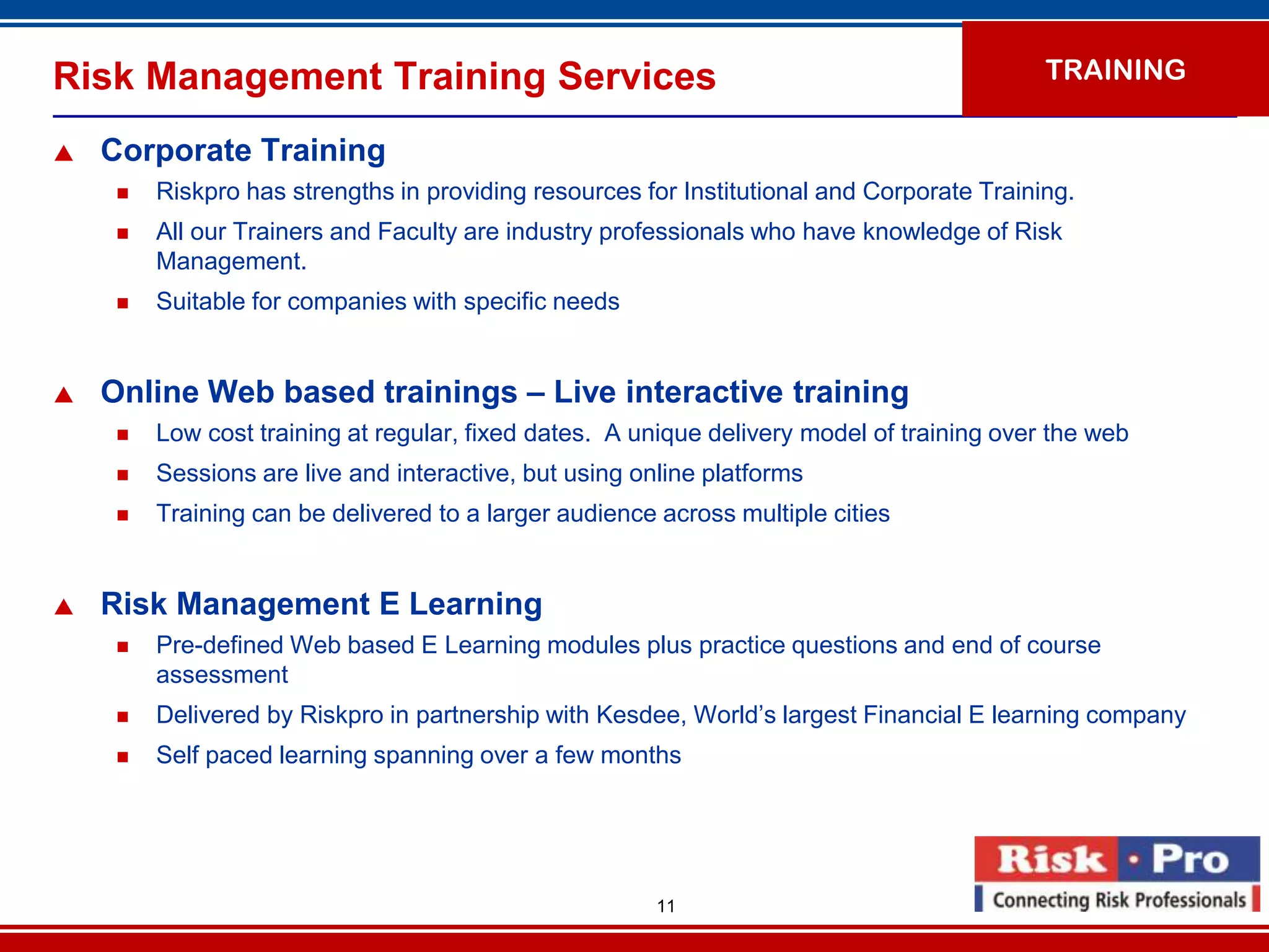 Risk Management Training Services                                                           TRAINING

   Corporate Training
        Riskpro has strengths in providing resources for Institutional and Corporate Training.
        All our Trainers and Faculty are industry professionals who have knowledge of Risk
         Management.
        Suitable for companies with specific needs


   Online Web based trainings – Live interactive training
        Low cost training at regular, fixed dates. A unique delivery model of training over the web
        Sessions are live and interactive, but using online platforms
        Training can be delivered to a larger audience across multiple cities


   Risk Management E Learning
        Pre-defined Web based E Learning modules plus practice questions and end of course
         assessment
        Delivered by Riskpro in partnership with Kesdee, World’s largest Financial E learning company
        Self paced learning spanning over a few months




                                                        11
 