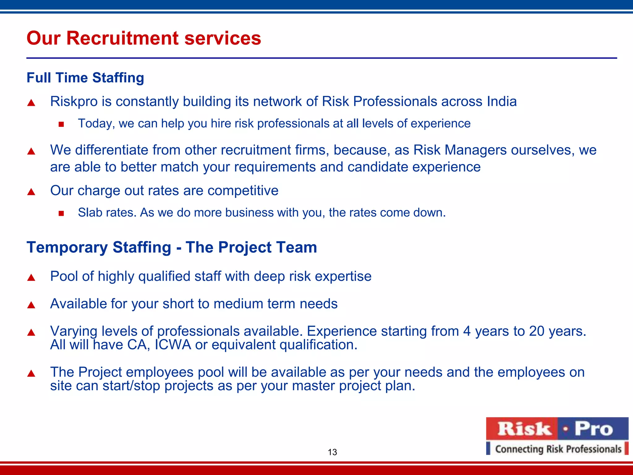 Our Recruitment services
Full Time Staffing
   Riskpro is constantly building its network of Risk Professionals across India
        Today, we can help you hire risk professionals at all levels of experience

   We differentiate from other recruitment firms, because, as Risk Managers ourselves, we
    are able to better match your requirements and candidate experience
   Our charge out rates are competitive
        Slab rates. As we do more business with you, the rates come down.

Temporary Staffing - The Project Team
   Pool of highly qualified staff with deep risk expertise
   Available for your short to medium term needs
   Varying levels of professionals available. Experience starting from 4 years to 20 years.
    All will have CA, ICWA or equivalent qualification.
   The Project employees pool will be available as per your needs and the employees on
    site can start/stop projects as per your master project plan.



                                                       13
 