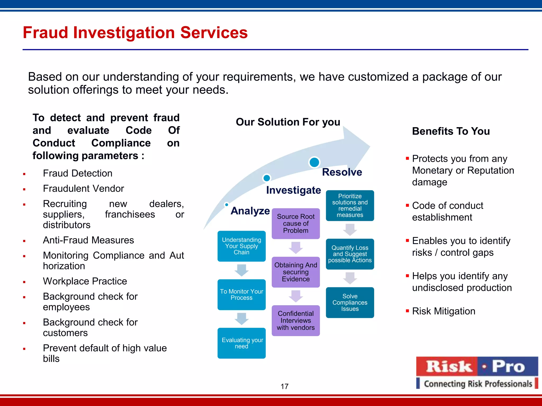Fraud Investigation Services

    Based on our understanding of your requirements, we have customized a package of our
    solution offerings to meet your needs.

    To detect and prevent fraud                Our Solution For you
    and    evaluate   Code   Of                                                                   Benefits To You
    Conduct     Compliance   on
    following parameters :                                                                        Protects you from any
     Fraud Detection                                                        Resolve               Monetary or Reputation
                                                                                                   damage
     Fraudulent Vendor                                     Investigate          Prioritize
     Recruiting      new      dealers,                                        solutions and
                                                                                 remedial         Code of conduct
      suppliers,     franchisees     or      Analyze                            measures
                                                              Source Root                          establishment
      distributors                                             cause of
                                                               Problem
     Anti-Fraud Measures                 Understanding
                                           Your Supply
                                                                                                  Enables you to identify
                                                                               Quantify Loss
     Monitoring Compliance and Aut          Chain                             and Suggest         risks / control gaps
                                                                              possible Actions
      horization                                             Obtaining And
                                                               securing
                                                               Evidence                           Helps you identify any
     Workplace Practice
                                          To Monitor Your                                          undisclosed production
     Background check for                   Process                              Solve
                                                                               Compliances
      employees                                                                  Issues
                                                                                                  Risk Mitigation
                                                              Confidential
     Background check for                                     Interviews
                                                              with vendors
      customers
                                          Evaluating your
                                              need
     Prevent default of high value
      bills

                                                               17
 