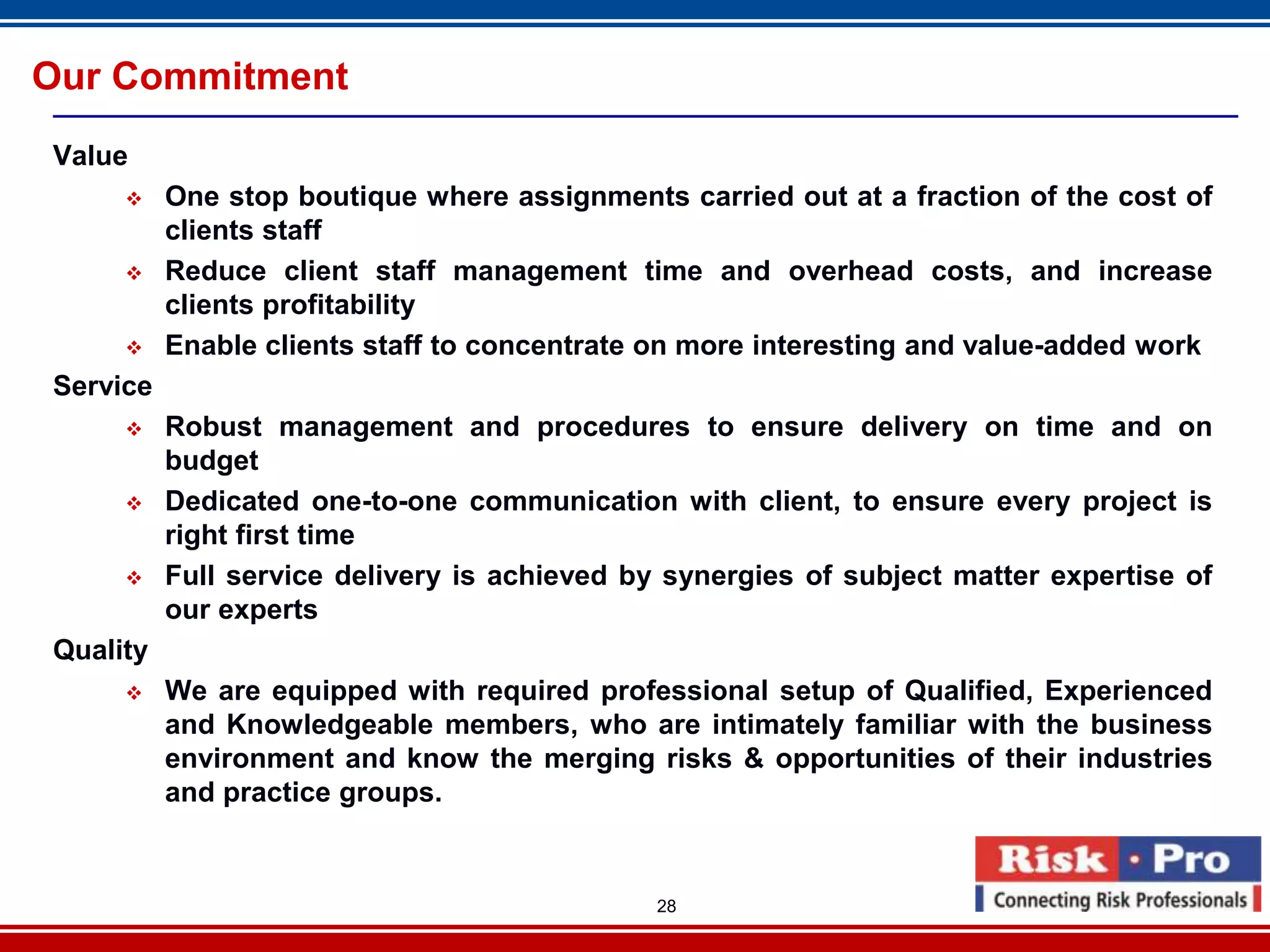 Our Commitment
Value
         One stop boutique where assignments carried out at a fraction of the cost of
          clients staff
         Reduce client staff management time and overhead costs, and increase
          clients profitability
         Enable clients staff to concentrate on more interesting and value-added work
Service
         Robust management and procedures to ensure delivery on time and on
          budget
         Dedicated one-to-one communication with client, to ensure every project is
          right first time
         Full service delivery is achieved by synergies of subject matter expertise of
          our experts
Quality
         We are equipped with required professional setup of Qualified, Experienced
          and Knowledgeable members, who are intimately familiar with the business
          environment and know the merging risks & opportunities of their industries
          and practice groups.


                                              28
 