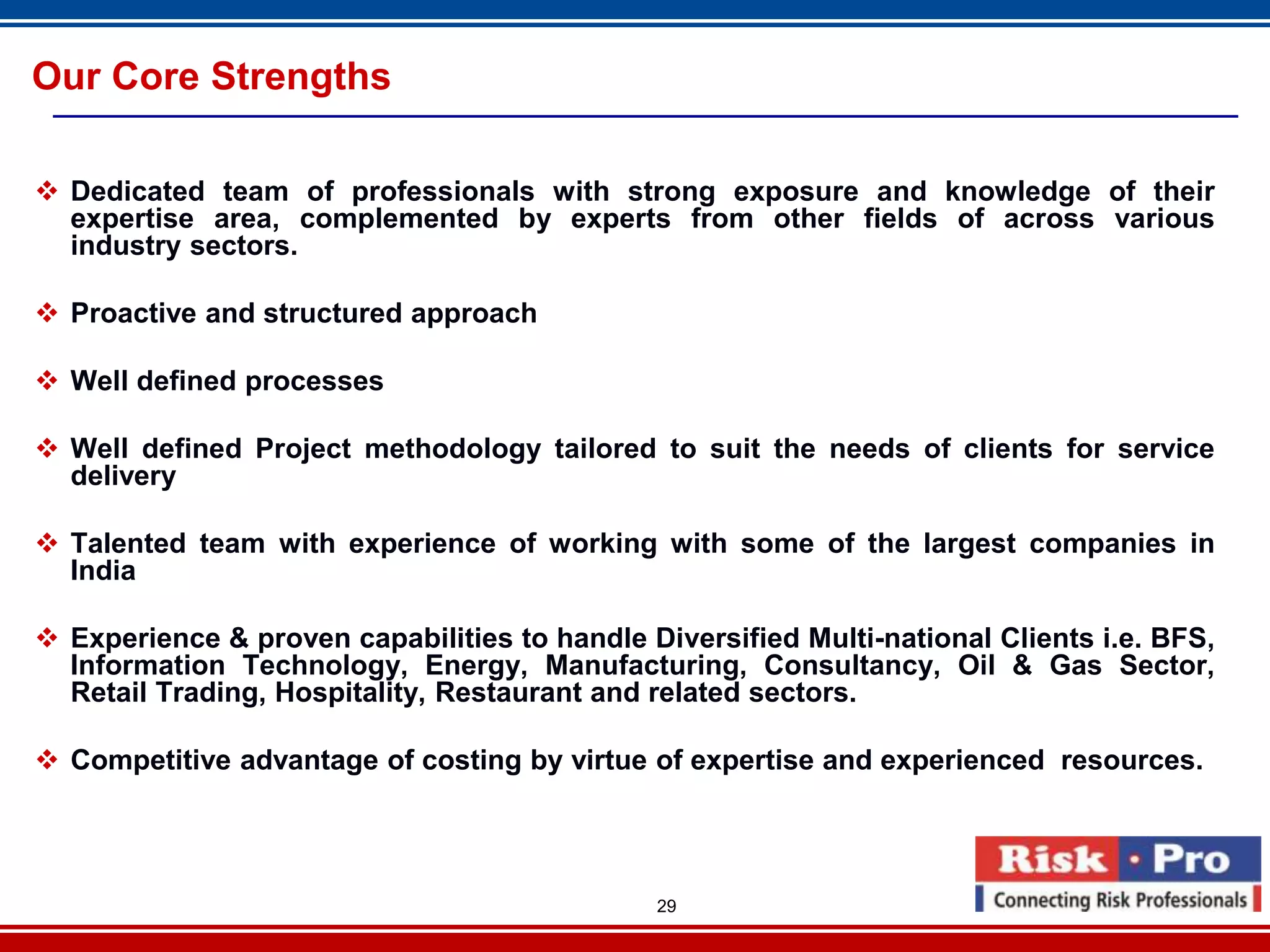 Our Core Strengths

 Dedicated team of professionals with strong exposure and knowledge of their
  expertise area, complemented by experts from other fields of across various
  industry sectors.

 Proactive and structured approach

 Well defined processes

 Well defined Project methodology tailored to suit the needs of clients for service
  delivery

 Talented team with experience of working with some of the largest companies in
  India

 Experience & proven capabilities to handle Diversified Multi-national Clients i.e. BFS,
  Information Technology, Energy, Manufacturing, Consultancy, Oil & Gas Sector,
  Retail Trading, Hospitality, Restaurant and related sectors.

 Competitive advantage of costing by virtue of expertise and experienced resources.




                                              29
 