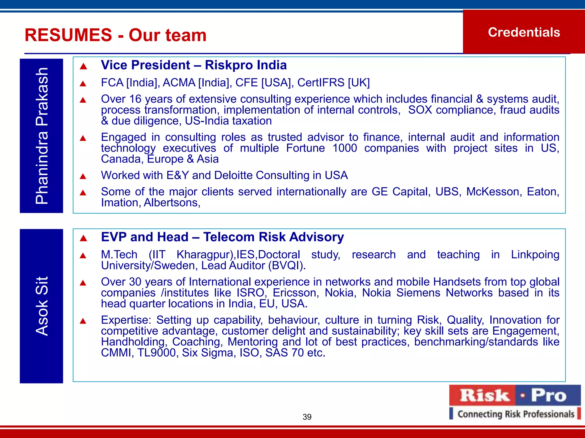 RESUMES - Our team                                                                                     Credentials

                        Vice President – Riskpro India
 Phanindra Prakash

                        FCA [India], ACMA [India], CFE [USA], CertIFRS [UK]
                        Over 16 years of extensive consulting experience which includes financial & systems audit,
                         process transformation, implementation of internal controls, SOX compliance, fraud audits
                         & due diligence, US-India taxation
                        Engaged in consulting roles as trusted advisor to finance, internal audit and information
                         technology executives of multiple Fortune 1000 companies with project sites in US,
                         Canada, Europe & Asia
                        Worked with E&Y and Deloitte Consulting in USA
                        Some of the major clients served internationally are GE Capital, UBS, McKesson, Eaton,
                         Imation, Albertsons,


                        EVP and Head – Telecom Risk Advisory
                        M.Tech (IIT Kharagpur),IES,Doctoral study, research and teaching in Linkpoing
                         University/Sweden, Lead Auditor (BVQI).
 Asok Sit




                        Over 30 years of International experience in networks and mobile Handsets from top global
                         companies /institutes like ISRO, Ericsson, Nokia, Nokia Siemens Networks based in its
                         head quarter locations in India, EU, USA.
                        Expertise: Setting up capability, behaviour, culture in turning Risk, Quality, Innovation for
                         competitive advantage, customer delight and sustainability; key skill sets are Engagement,
                         Handholding, Coaching, Mentoring and lot of best practices, benchmarking/standards like
                         CMMI, TL9000, Six Sigma, ISO, SAS 70 etc.




                                                                 39
 