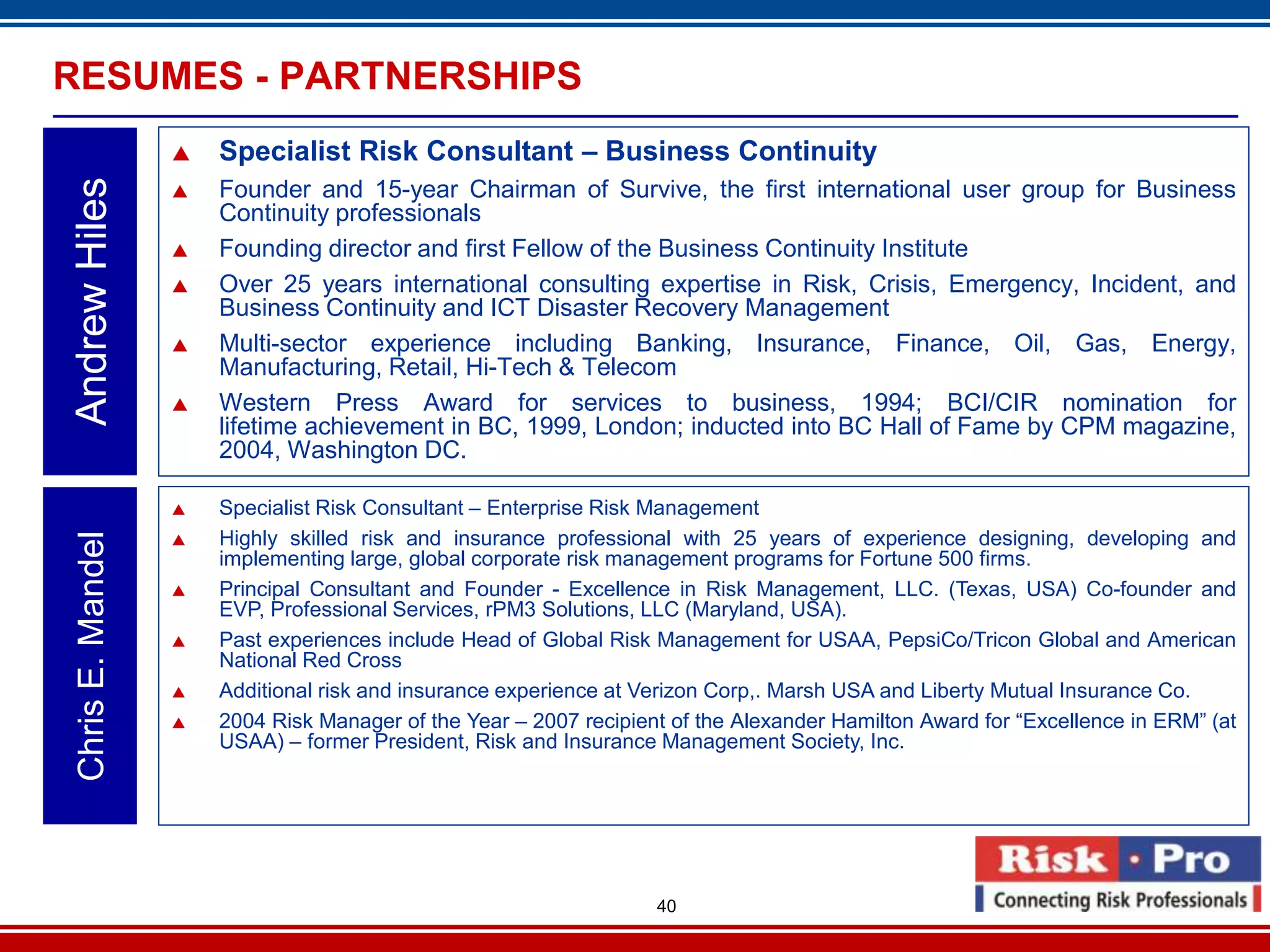 RESUMES - PARTNERSHIPS
                      Specialist Risk Consultant – Business Continuity
Andrew Hiles

                      Founder and 15-year Chairman of Survive, the first international user group for Business
                       Continuity professionals
                      Founding director and first Fellow of the Business Continuity Institute
                      Over 25 years international consulting expertise in Risk, Crisis, Emergency, Incident, and
                       Business Continuity and ICT Disaster Recovery Management
                      Multi-sector experience including Banking, Insurance, Finance, Oil, Gas, Energy,
                       Manufacturing, Retail, Hi-Tech & Telecom
                      Western Press Award for services to business, 1994; BCI/CIR nomination for
                       lifetime achievement in BC, 1999, London; inducted into BC Hall of Fame by CPM magazine,
                       2004, Washington DC.

                      Specialist Risk Consultant – Enterprise Risk Management
                       Highly skilled risk and insurance professional with 25 years of experience designing, developing and
 Chris E. Mandel




                   
                       implementing large, global corporate risk management programs for Fortune 500 firms.
                      Principal Consultant and Founder - Excellence in Risk Management, LLC. (Texas, USA) Co-founder and
                       EVP, Professional Services, rPM3 Solutions, LLC (Maryland, USA).
                      Past experiences include Head of Global Risk Management for USAA, PepsiCo/Tricon Global and American
                       National Red Cross
                      Additional risk and insurance experience at Verizon Corp,. Marsh USA and Liberty Mutual Insurance Co.
                      2004 Risk Manager of the Year – 2007 recipient of the Alexander Hamilton Award for “Excellence in ERM” (at
                       USAA) – former President, Risk and Insurance Management Society, Inc.




                                                                    40
 
