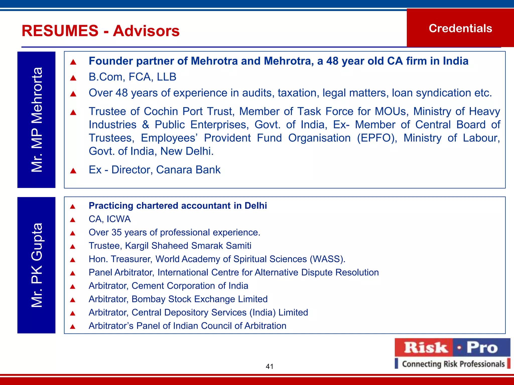 RESUMES - Advisors                                                                                 Credentials

                      Founder partner of Mehrotra and Mehrotra, a 48 year old CA firm in India
 Mr. MP Mehrorta

                      B.Com, FCA, LLB
                      Over 48 years of experience in audits, taxation, legal matters, loan syndication etc.
                      Trustee of Cochin Port Trust, Member of Task Force for MOUs, Ministry of Heavy
                       Industries & Public Enterprises, Govt. of India, Ex- Member of Central Board of
                       Trustees, Employees’ Provident Fund Organisation (EPFO), Ministry of Labour,
                       Govt. of India, New Delhi.
                      Ex - Director, Canara Bank


                      Practicing chartered accountant in Delhi
                      CA, ICWA
 Mr. PK Gupta




                      Over 35 years of professional experience.
                      Trustee, Kargil Shaheed Smarak Samiti
                      Hon. Treasurer, World Academy of Spiritual Sciences (WASS).
                      Panel Arbitrator, International Centre for Alternative Dispute Resolution
                      Arbitrator, Cement Corporation of India
                      Arbitrator, Bombay Stock Exchange Limited
                      Arbitrator, Central Depository Services (India) Limited
                      Arbitrator’s Panel of Indian Council of Arbitration



                                                                   41
 