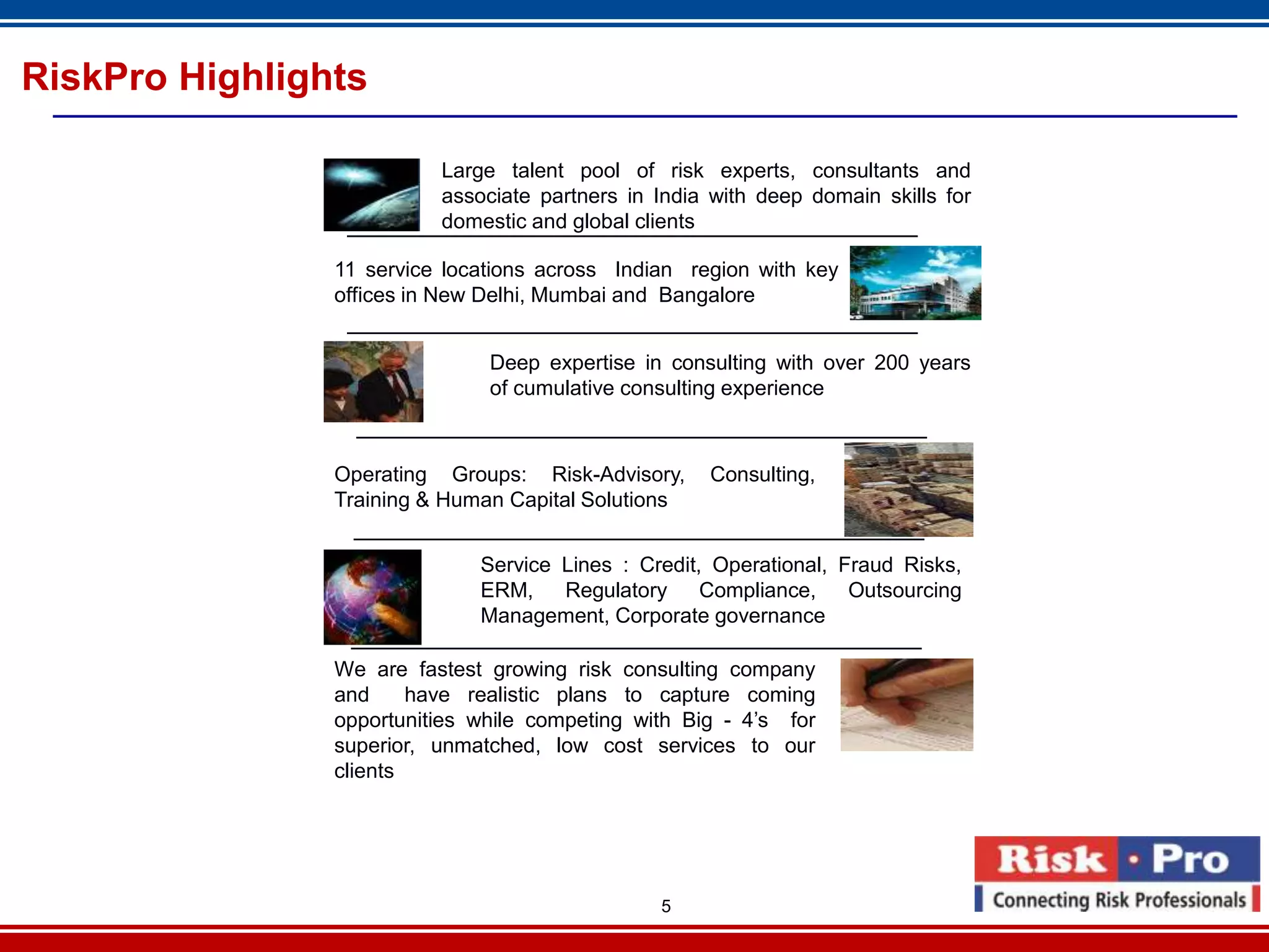 RiskPro Highlights

                          Large talent pool of risk experts, consultants and
                          associate partners in India with deep domain skills for
                          domestic and global clients

                11 service locations across Indian region with key
                offices in New Delhi, Mumbai and Bangalore


                               Deep expertise in consulting with over 200 years
                               of cumulative consulting experience



                Operating Groups: Risk-Advisory,     Consulting,
                Training & Human Capital Solutions


                              Service Lines : Credit, Operational, Fraud Risks,
                              ERM,    Regulatory     Compliance,    Outsourcing
                              Management, Corporate governance

                We are fastest growing risk consulting company
                and     have realistic plans to capture coming
                opportunities while competing with Big - 4’s for
                superior, unmatched, low cost services to our
                clients




                                                5
 