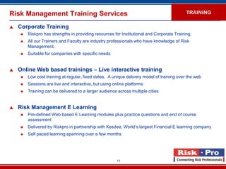 Risk Management Training Services                                                           TRAINING

   Corporate Training
        Riskpro has strengths in providing resources for Institutional and Corporate Training.
        All our Trainers and Faculty are industry professionals who have knowledge of Risk
         Management.
        Suitable for companies with specific needs


   Online Web based trainings – Live interactive training
        Low cost training at regular, fixed dates. A unique delivery model of training over the web
        Sessions are live and interactive, but using online platforms
        Training can be delivered to a larger audience across multiple cities


   Risk Management E Learning
        Pre-defined Web based E Learning modules plus practice questions and end of course
         assessment
        Delivered by Riskpro in partnership with Kesdee, World’s largest Financial E learning company
        Self paced learning spanning over a few months




                                                        11
 