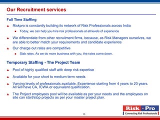 Our Recruitment services
Full Time Staffing
   Riskpro is constantly building its network of Risk Professionals across India
        Today, we can help you hire risk professionals at all levels of experience

   We differentiate from other recruitment firms, because, as Risk Managers ourselves, we
    are able to better match your requirements and candidate experience
   Our charge out rates are competitive
        Slab rates. As we do more business with you, the rates come down.

Temporary Staffing - The Project Team
   Pool of highly qualified staff with deep risk expertise
   Available for your short to medium term needs
   Varying levels of professionals available. Experience starting from 4 years to 20 years.
    All will have CA, ICWA or equivalent qualification.
   The Project employees pool will be available as per your needs and the employees on
    site can start/stop projects as per your master project plan.



                                                       13
 