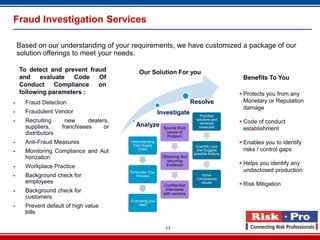 Fraud Investigation Services

    Based on our understanding of your requirements, we have customized a package of our
    solution offerings to meet your needs.

    To detect and prevent fraud                Our Solution For you
    and    evaluate   Code   Of                                                                   Benefits To You
    Conduct     Compliance   on
    following parameters :                                                                        Protects you from any
     Fraud Detection                                                        Resolve               Monetary or Reputation
                                                                                                   damage
     Fraudulent Vendor                                     Investigate          Prioritize
     Recruiting      new      dealers,                                        solutions and
                                                                                 remedial         Code of conduct
      suppliers,     franchisees     or      Analyze                            measures
                                                              Source Root                          establishment
      distributors                                             cause of
                                                               Problem
     Anti-Fraud Measures                 Understanding
                                           Your Supply
                                                                                                  Enables you to identify
                                                                               Quantify Loss
     Monitoring Compliance and Aut          Chain                             and Suggest         risks / control gaps
                                                                              possible Actions
      horization                                             Obtaining And
                                                               securing
                                                               Evidence                           Helps you identify any
     Workplace Practice
                                          To Monitor Your                                          undisclosed production
     Background check for                   Process                              Solve
                                                                               Compliances
      employees                                                                  Issues
                                                                                                  Risk Mitigation
                                                              Confidential
     Background check for                                     Interviews
                                                              with vendors
      customers
                                          Evaluating your
                                              need
     Prevent default of high value
      bills

                                                               17
 