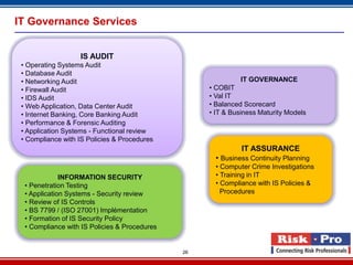 IT Governance Services


                   IS AUDIT
 • Operating Systems Audit
 • Database Audit
 • Networking Audit                                           IT GOVERNANCE
 • Firewall Audit                                   • COBIT
 • IDS Audit                                        • Val IT
 • Web Application, Data Center Audit               • Balanced Scorecard
 • Internet Banking, Core Banking Audit             • IT & Business Maturity Models
 • Performance & Forensic Auditing
 • Application Systems - Functional review
 • Compliance with IS Policies & Procedures
                                                              IT ASSURANCE
                                                      • Business Continuity Planning
                                                      • Computer Crime Investigations
              INFORMATION SECURITY                    • Training in IT
  • Penetration Testing                               • Compliance with IS Policies &
  • Application Systems - Security review               Procedures
  • Review of IS Controls
  • BS 7799 / (ISO 27001) Implémentation
  • Formation of IS Security Policy
  • Compliance with IS Policies & Procedures


                                               26
 