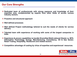 Our Core Strengths

 Dedicated team of professionals with strong exposure and knowledge of their
  expertise area, complemented by experts from other fields of across various
  industry sectors.

 Proactive and structured approach

 Well defined processes

 Well defined Project methodology tailored to suit the needs of clients for service
  delivery

 Talented team with experience of working with some of the largest companies in
  India

 Experience & proven capabilities to handle Diversified Multi-national Clients i.e. BFS,
  Information Technology, Energy, Manufacturing, Consultancy, Oil & Gas Sector,
  Retail Trading, Hospitality, Restaurant and related sectors.

 Competitive advantage of costing by virtue of expertise and experienced resources.




                                              29
 