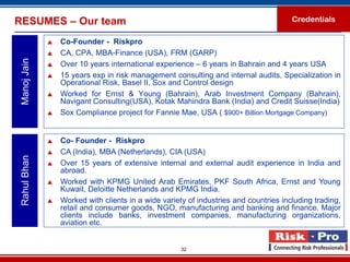 RESUMES – Our team                                                                     Credentials

                 Co-Founder - Riskpro
                 CA, CPA, MBA-Finance (USA), FRM (GARP)
 Manoj Jain


                 Over 10 years international experience – 6 years in Bahrain and 4 years USA
                 15 years exp in risk management consulting and internal audits, Specialization in
                  Operational Risk, Basel II, Sox and Control design
                 Worked for Ernst & Young (Bahrain), Arab Investment Company (Bahrain),
                  Navigant Consulting(USA), Kotak Mahindra Bank (India) and Credit Suisse(India)
                 Sox Compliance project for Fannie Mae, USA ( $900+ Billion Mortgage Company)


                 Co- Founder - Riskpro
                 CA (India), MBA (Netherlands), CIA (USA)
 Rahul Bhan




                 Over 15 years of extensive internal and external audit experience in India and
                  abroad.
                 Worked with KPMG United Arab Emirates, PKF South Africa, Ernst and Young
                  Kuwait, Deloitte Netherlands and KPMG India.
                 Worked with clients in a wide variety of industries and countries including trading,
                  retail and consumer goods, NGO, manufacturing and banking and finance. Major
                  clients include banks, investment companies, manufacturing organizations,
                  aviation etc.


                                                      32
 