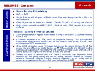 RESUMES - Our team                                                                             Credentials

                       Head – Taxation Risk Advisory
 Rajesh Jhalani

                       B.Com, FCA
                       Senior Partner with 48 year old Delhi based Chartered Accountant firm, Mehrotra
                        and Mehrotra
                       Over 19 years of experience in the field of Audit, Taxation, Company law matters.
                       Major clients served are NTPC, BHEL, Bank of India, PNB, Airport Authority of
                        India etc.

                    President – Banking & Financial Services
                       A senior researcher in Applied Mathematics leading to Ph.D after MSc (Mathematics),
 Sivaramakrishnan




                        CWA, CAIIB
                       Combined experience of 25+ years in corporate banking, risk management,
                        international trade finance, development of risk rating models, project finance, credit
                        monitoring and NPA management
                       Since 2006 conducting open / in-house training on the above domains to all Top
                        public/ new and old private sector banks, top MNC banks (India and abroad), leading
                        NBFCs and corporates in manufacturing and financial services space; Worked on IFC
                        (World Bank) funded projects for MSMEs in India and abroad
                       Worked for Bank of Baroda and ICICI Bank – bestowed Top Performer Award
                        continuously two years during his tenure; widely travelled abroad for business
                        relations, seminars, offering training, investor meetings, NYSE listing and for
                        processes involving establishment of representative Office in USA


                                                             35
 