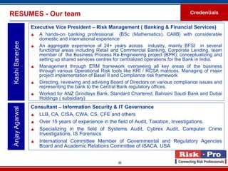 RESUMES - Our team                                                                          Credentials

                  Executive Vice President – Risk Management ( Banking & Financial Services)
                     A hands-on banking professional {BSc (Mathematics), CAIIB} with considerable
                      domestic and international experience
 Kashi Banerjee



                     An aggregate experience of 24+ years across industry, mainly BFSI in several
                      functional areas including Retail and Commercial Banking, Corporate Lending, team
                      member of the Business Process Re-Engineering project (BPR); conceptualizing and
                      setting up shared services centres for centralized operations for the Bank in India.
                     Management through ERM framework overseeing all key areas of the business
                      through various Operational Risk tools like KRI / RCSA matrices. Managing of major
                      project implementation of Basel II and Compliance risk framework
                     Directing, reviewing and advising Board of Directors on various compliance issues and
                      representing the bank to the Central Bank regulatory offices.
                     Worked for ANZ Grindlays Bank, Standard Chartered, Bahraini Saudi Bank and Dubai
                      Holdings ( subsidiary)
                  Consultant – Information Security & IT Governance
 Anjay Agarwal




                   LLB, CA, CISA, CWA, CS, CFE and others

                   Over 15 years of experience in the field of Audit, Taxation, Investigations.

                   Specializing in the field of Systems Audit, Cybrex Audit, Computer Crime
                     Investigations, IS Forensics
                   International Committee Member of Governmental and Regulatory Agencies
                     Board and Academic Relations Committee of ISACA, USA


                                                          36
 