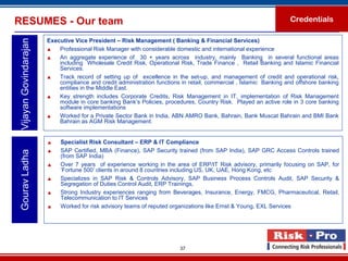 RESUMES - Our team                                                                                                  Credentials

                        Executive Vice President – Risk Management ( Banking & Financial Services)
 Vijayan Govindarajan

                           Professional Risk Manager with considerable domestic and international experience
                           An aggregate experience of 30 + years across industry, mainly Banking in several functional areas
                            including Wholesale Credit Risk, Operational Risk, Trade Finance , Retail Banking and Islamic Financial
                            Services.
                           Track record of setting up of excellence in the set-up, and management of credit and operational risk,
                            compliance and credit administration functions in retail, commercial , Islamic Banking and offshore banking
                            entities in the Middle East.
                           Key strength includes Corporate Credits, Risk Management in IT, implementation of Risk Management
                            module in core banking Bank’s Policies, procedures, Country Risk. Played an active role in 3 core banking
                            software implementations
                           Worked for a Private Sector Bank in India, ABN AMRO Bank, Bahrain, Bank Muscat Bahrain and BMI Bank
                            Bahrain as AGM Risk Management.


                            Specialist Risk Consultant – ERP & IT Compliance
                            SAP Certified, MBA (Finance), SAP Security trained (from SAP India), SAP GRC Access Controls trained
 Gourav Ladha




                             (from SAP India)
                            Over 7 years of experience working in the area of ERP/IT Risk advisory, primarily focusing on SAP, for
                             ‘Fortune 500’ clients in around 8 countries including US, UK, UAE, Hong Kong, etc
                            Specializes in SAP Risk & Controls Advisory, SAP Business Process Controls Audit, SAP Security &
                             Segregation of Duties Control Audit, ERP Trainings,
                            Strong Industry experiences ranging from Beverages, Insurance, Energy, FMCG, Pharmaceutical, Retail,
                             Telecommunication to IT Services
                            Worked for risk advisory teams of reputed organizations like Ernst & Young, EXL Services




                                                                          37
 